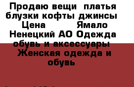 Продаю вещи: платья, блузки,кофты,джинсы › Цена ­ 500 - Ямало-Ненецкий АО Одежда, обувь и аксессуары » Женская одежда и обувь   
